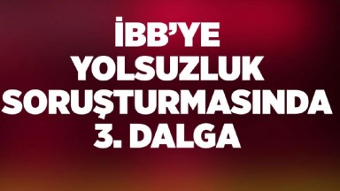 İBB Yolsuzluk Soruşturması: Üçüncü Dalga Operasyonu Başladı 