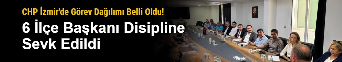 CHP İzmir'de Görev Dağılımı Belli Oldu! 6 İlçe Başkanı Disipline Sevk Edildi