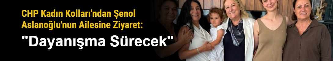 CHP Kadın Kolları'ndan Şenol Aslanoğlu'nun Ailesine Ziyaret: "Dayanışma Sürecek"
