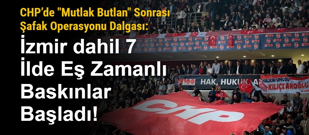 CHP’de "Mutlak Butlan" Sonrası Şafak Operasyonu Dalgası: İzmir dahil 7 İlde Eş Zamanlı Baskınlar Başladı!