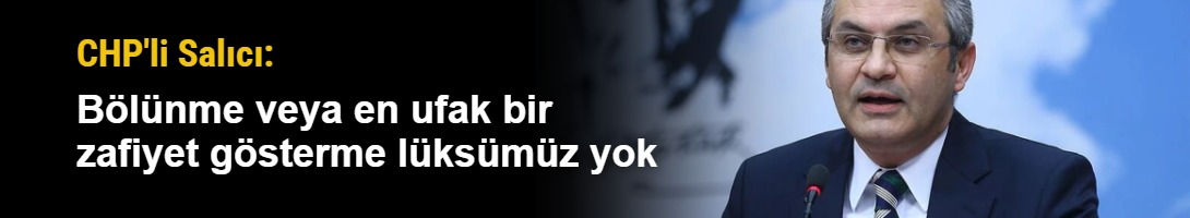 CHP'li Salıcı: Bölünme veya en ufak bir zafiyet gösterme lüksümüz yok