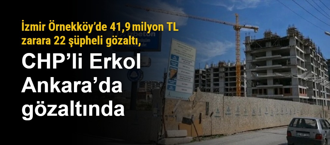 İzmir Örnekköy’de 41,9 milyon TL zarara 22 şüpheli gözaltı, CHP’li Erkol Ankara’da gözaltında
