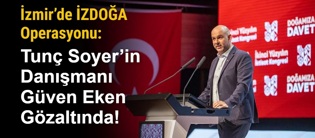 İzmir’de İZDOĞA Operasyonu: Tunç Soyer’in Danışmanı Güven Eken Gözaltında!