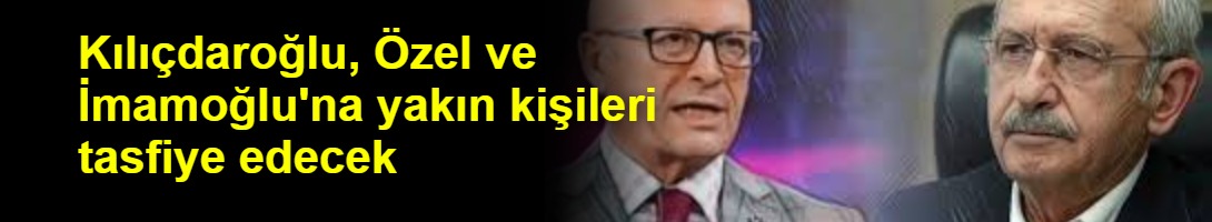 Kılıçdaroğlu, Özel ve İmamoğlu'na yakın kişileri tasfiye edecek