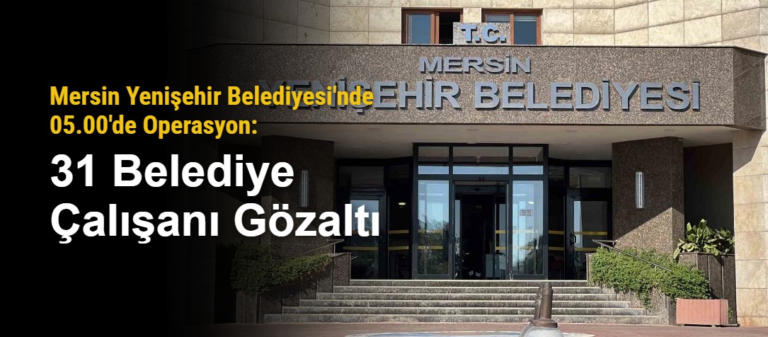 Mersin Yenişehir Belediyesi'nde 05.00'de Operasyon: 31 Belediye Çalışanı Gözaltı
