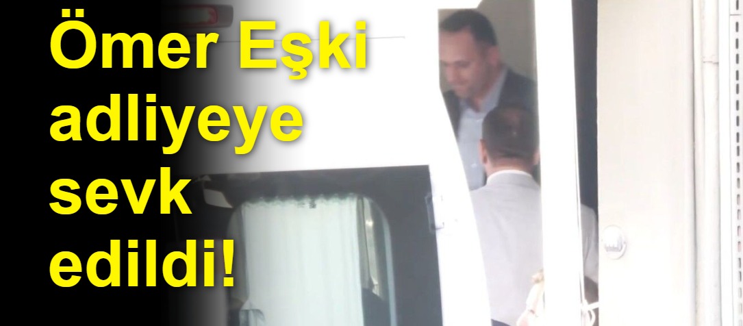 Ömer Eşki adliyeye sevk edildi!