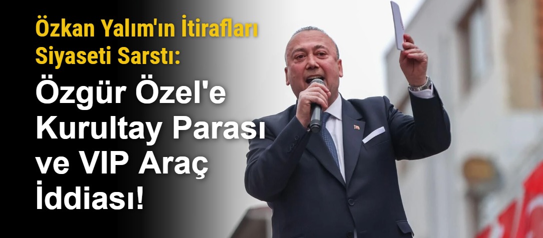 Özkan Yalım'ın İtirafları Siyaseti Sarstı: Özgür Özel'e Kurultay Parası ve VIP Araç İddiası!