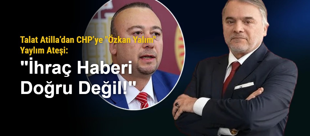 Talat Atilla’dan CHP’ye "Özkan Yalım" Yaylım Ateşi: "İhraç Haberi Doğru Değil!"